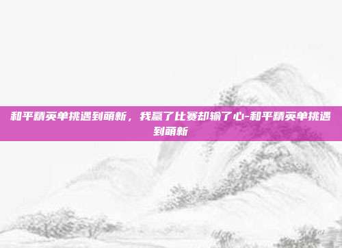 和平精英单挑遇到萌新，我赢了比赛却输了心-和平精英单挑遇到萌新