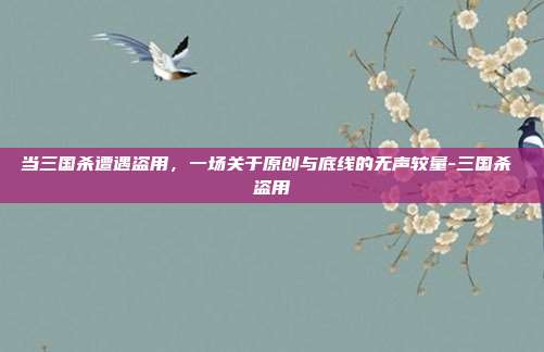 当三国杀遭遇盗用，一场关于原创与底线的无声较量-三国杀 盗用