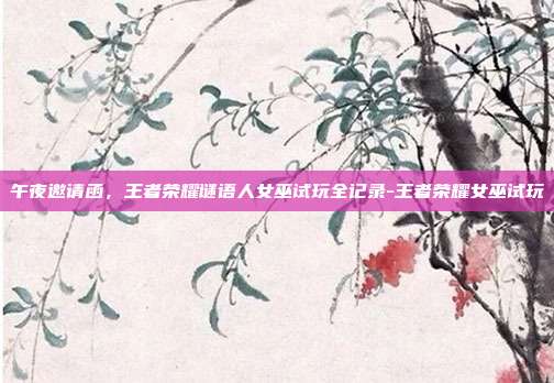 午夜邀请函,王者荣耀谜语人女巫试玩全记录-王者荣耀女巫试玩