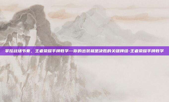 掌控战场节奏,王者荣耀手牌教学—你的出装就是决胜的关键牌组-王者荣耀手牌教学