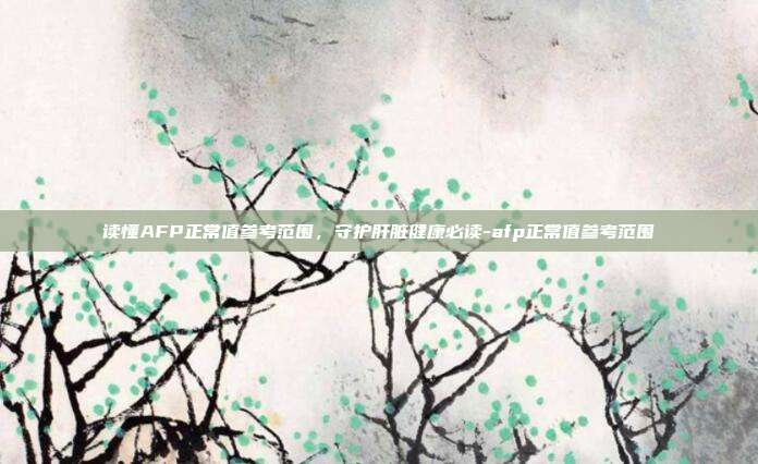 读懂AFP正常值参考范围,守护肝脏健康必读-afp正常值参考范围