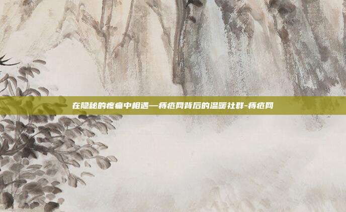 在隐秘的疼痛中相遇—痔疮网背后的温暖社群-痔疮网