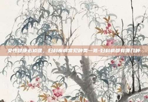 女性健康必修课，妇科疾病常见种类一览-妇科病都有哪几种