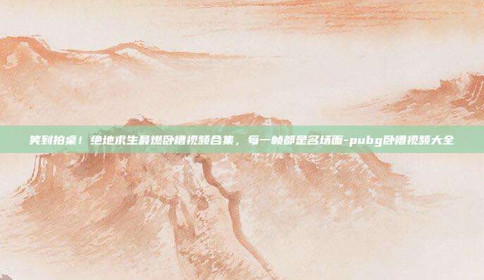 笑到拍桌!绝地求生最燃卧槽视频合集,每一帧都是名场面-pubg卧槽视频大全