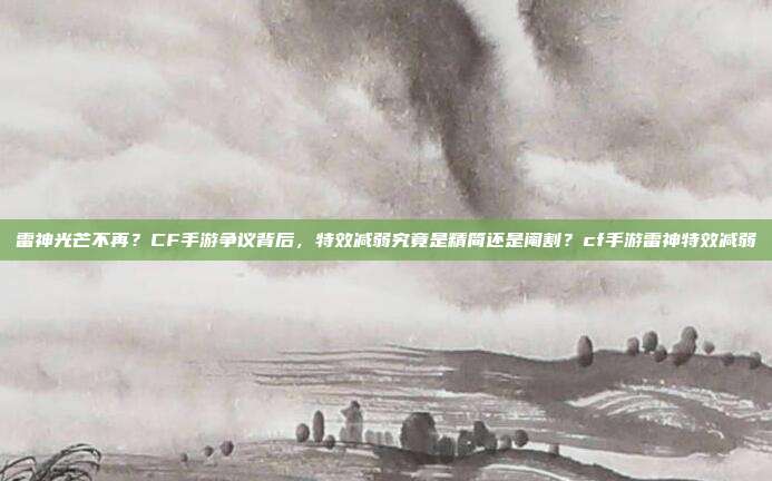 雷神光芒不再？CF手游争议背后，特效减弱究竟是精简还是阉割？cf手游雷神特效减弱