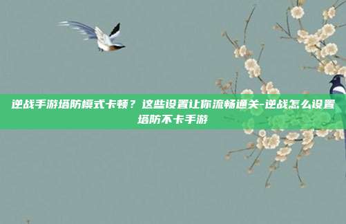 逆战手游塔防模式卡顿？这些设置让你流畅通关-逆战怎么设置塔防不卡手游