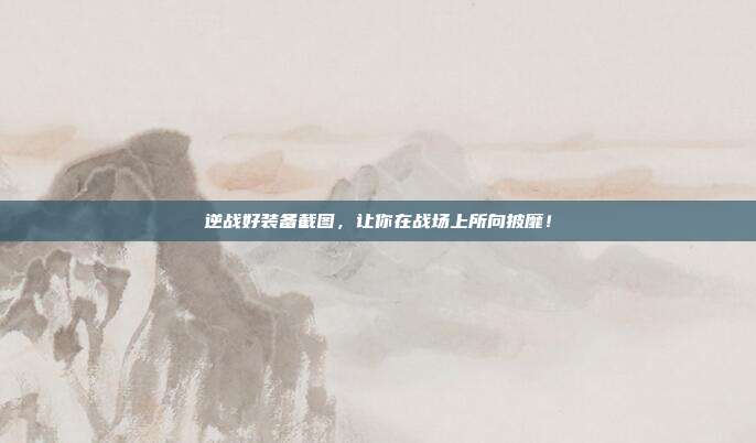 逆战好装备截图，让你在战场上所向披靡！
