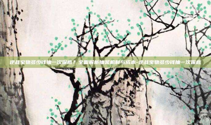 逆战宝物多少钱抽一次保底?全面解析抽奖机制与成本-逆战宝物多少钱抽一次保底