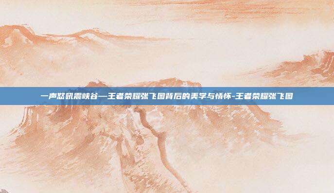 一声怒吼震峡谷—王者荣耀张飞图背后的美学与情怀-王者荣耀张飞图