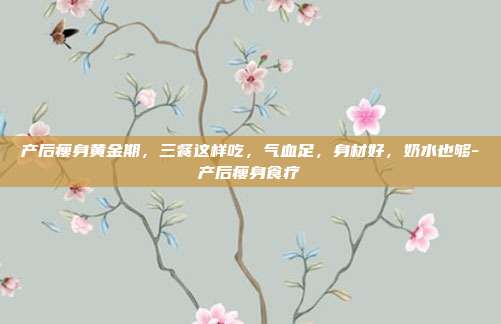产后瘦身黄金期,三餐这样吃,气血足,身材好,奶水也够-产后瘦身食疗