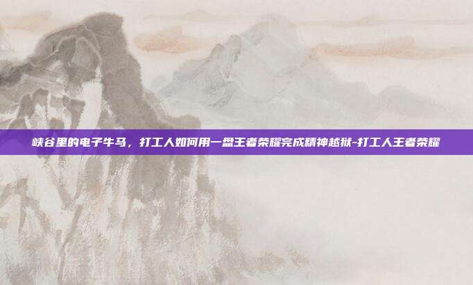 峡谷里的电子牛马,打工人如何用一盘王者荣耀完成精神越狱-打工人王者荣耀