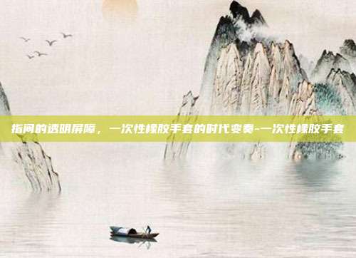 指间的透明屏障,一次性橡胶手套的时代变奏-一次性橡胶手套