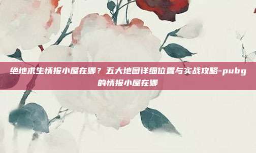 绝地求生情报小屋在哪?五大地图详细位置与实战攻略-pubg的情报小屋在哪