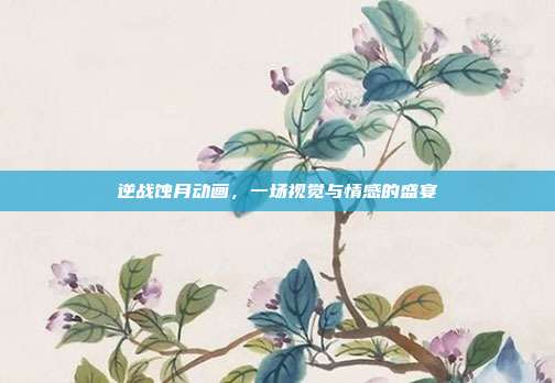 逆战蚀月动画,一场视觉与情感的盛宴