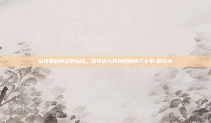 破译骨骼的沉默密码,夏维波与钙磷代谢的三十年-夏维波