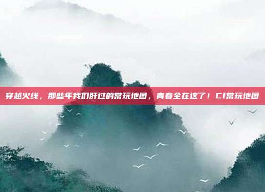 穿越火线,那些年我们肝过的常玩地图,青春全在这了!Cf常玩地图