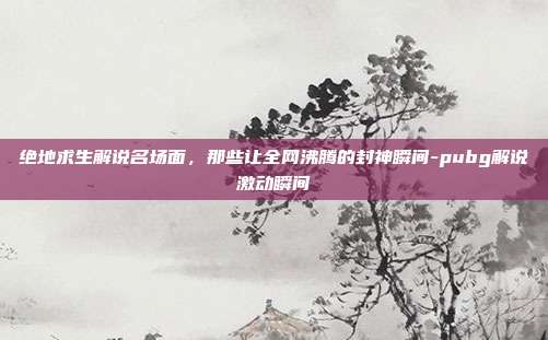 绝地求生解说名场面,那些让全网沸腾的封神瞬间-pubg解说激动瞬间