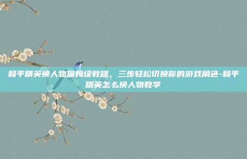 和平精英换人物保姆级教程,三步轻松切换你的游戏角色-和平精英怎么换人物教学