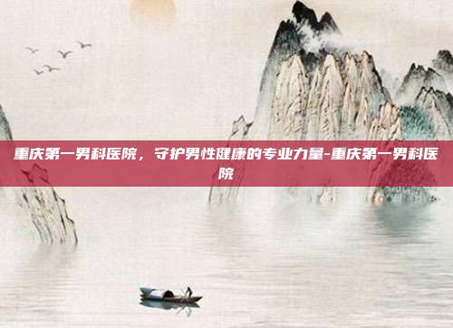 重庆第一男科医院,守护男性健康的专业力量-重庆第一男科医院
