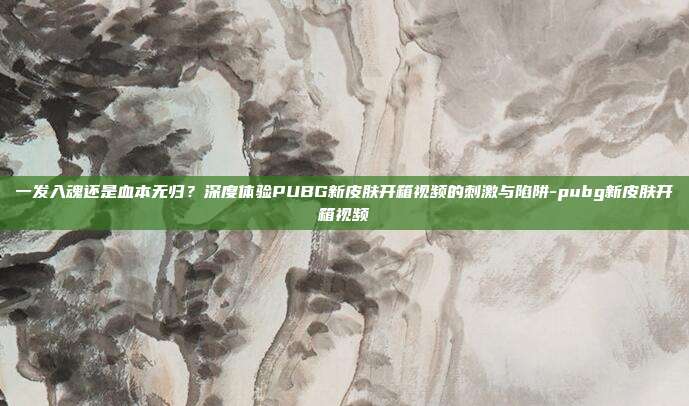 一发入魂还是血本无归?深度体验PUBG新皮肤开箱视频的刺激与陷阱-pubg新皮肤开箱视频