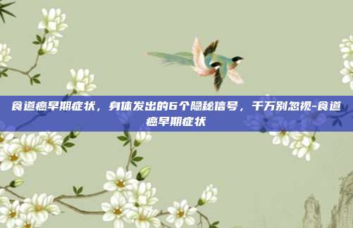 食道癌早期症状,身体发出的6个隐秘信号,千万别忽视-食道癌早期症状
