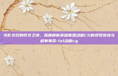 光影交织的符文之地，深度解析英雄联盟动画CG的视觉奇迹与叙事革命-lol动画cg