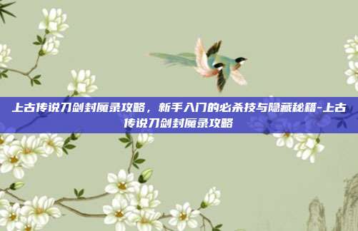 上古传说刀剑封魔录攻略，新手入门的必杀技与隐藏秘籍-上古传说刀剑封魔录攻略