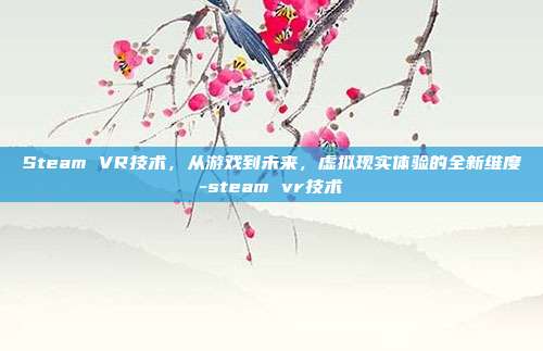 Steam VR技术,从游戏到未来,虚拟现实体验的全新维度-steam vr技术