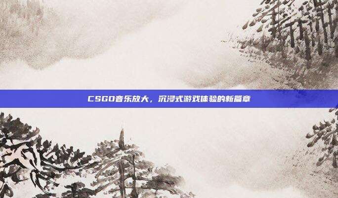 CSGO音乐放大,沉浸式游戏体验的新篇章