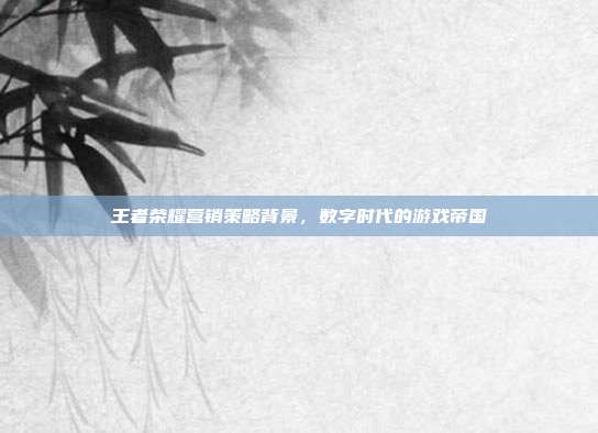 王者荣耀营销策略背景,数字时代的游戏帝国