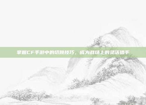 掌握CF手游中的切跳技巧,成为战场上的灵活猎手
