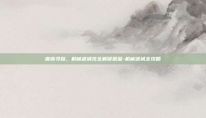 废铁寻踪,机械迷城完全解谜图鉴-机械迷城全攻略