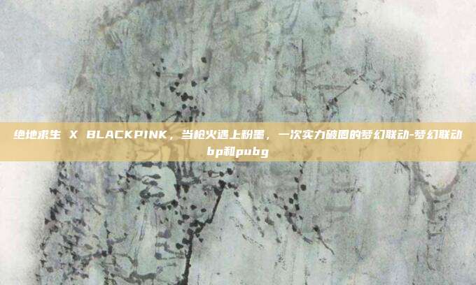绝地求生 X BLACKPINK,当枪火遇上粉墨,一次实力破圈的梦幻联动-梦幻联动bp和pubg