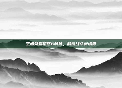 王者荣耀愤怒6特技,解锁战斗新境界