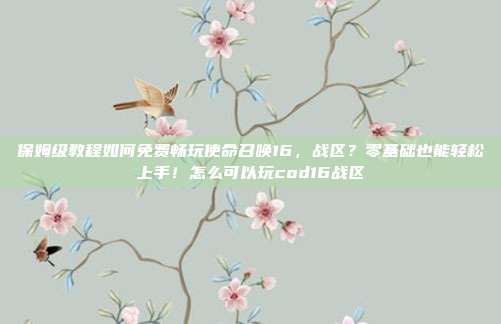 保姆级教程如何免费畅玩使命召唤16,战区?零基础也能轻松上手!怎么可以玩cod16战区