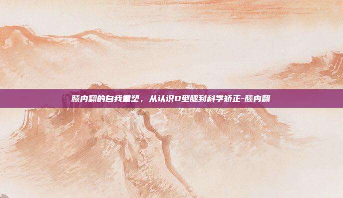 膝内翻的自我重塑,从认识O型腿到科学矫正-膝内翻