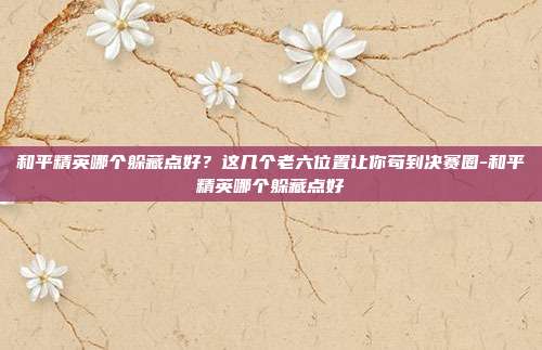 和平精英哪个躲藏点好？这几个老六位置让你苟到决赛圈-和平精英哪个躲藏点好