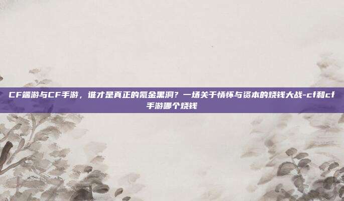 CF端游与CF手游,谁才是真正的氪金黑洞?一场关于情怀与资本的烧钱大战-cf和cf手游哪个烧钱