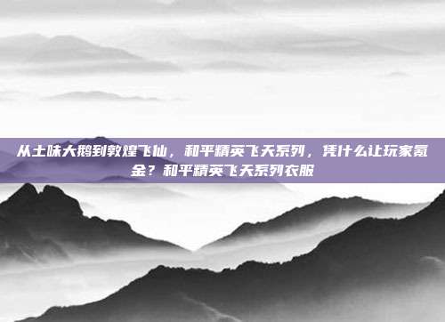 从土味大鹅到敦煌飞仙,和平精英飞天系列,凭什么让玩家氪金?和平精英飞天系列衣服