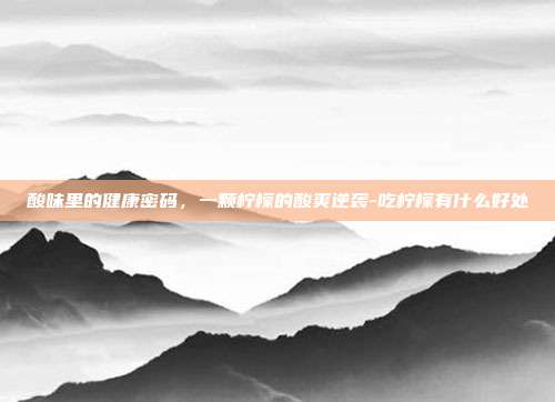 酸味里的健康密码,一颗柠檬的酸爽逆袭-吃柠檬有什么好处