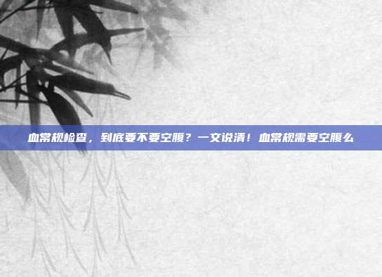 血常规检查，到底要不要空腹？一文说清！血常规需要空腹么