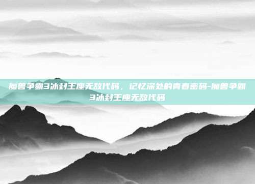 魔兽争霸3冰封王座无敌代码,记忆深处的青春密码-魔兽争霸3冰封王座无敌代码