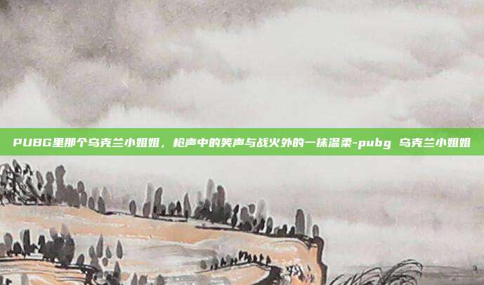 PUBG里那个乌克兰小姐姐,枪声中的笑声与战火外的一抹温柔-pubg 乌克兰小姐姐