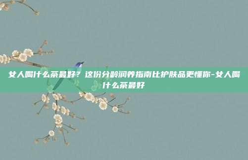 女人喝什么茶最好?这份分龄润养指南比护肤品更懂你-女人喝什么茶最好