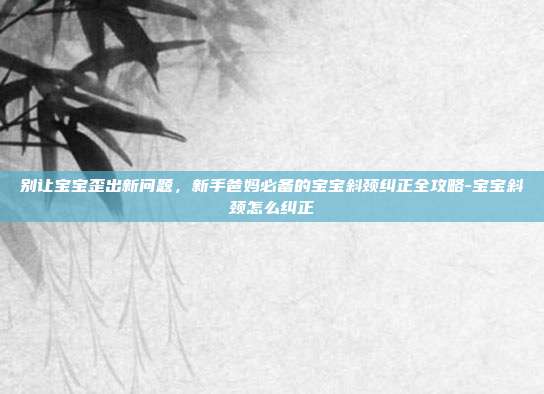 别让宝宝歪出新问题,新手爸妈必备的宝宝斜颈纠正全攻略-宝宝斜颈怎么纠正