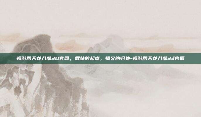 畅游版天龙八部3D官网,武林的起点,情义的归处-畅游版天龙八部3d官网