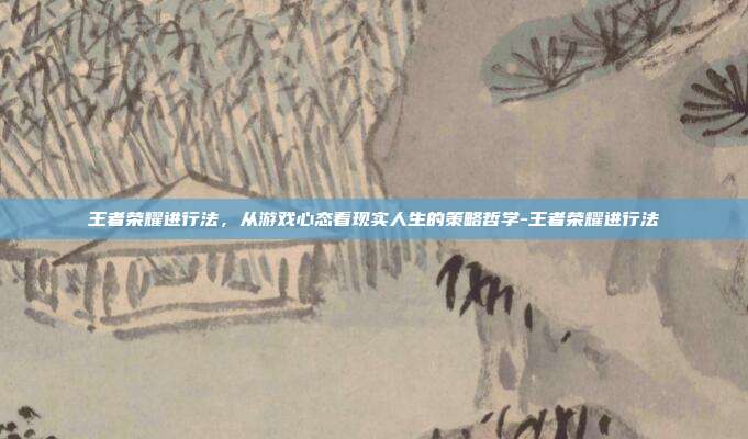 王者荣耀进行法，从游戏心态看现实人生的策略哲学-王者荣耀进行法