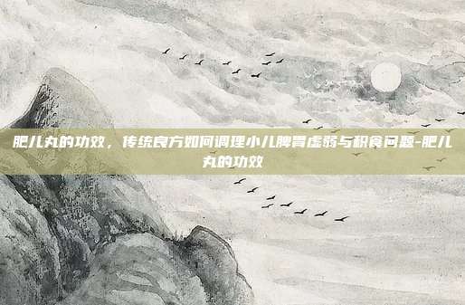 肥儿丸的功效,传统良方如何调理小儿脾胃虚弱与积食问题-肥儿丸的功效