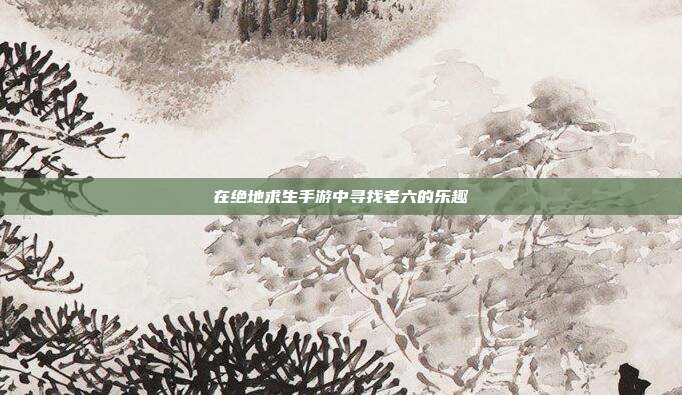 在绝地求生手游中寻找老六的乐趣