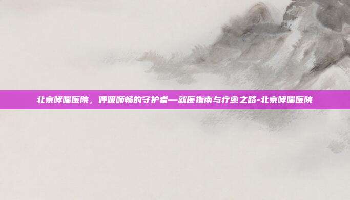 北京哮喘医院，呼吸顺畅的守护者—就医指南与疗愈之路-北京哮喘医院